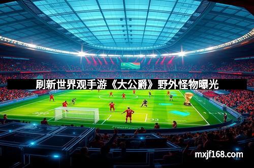 刷新世界观手游《大公爵》野外怪物曝光